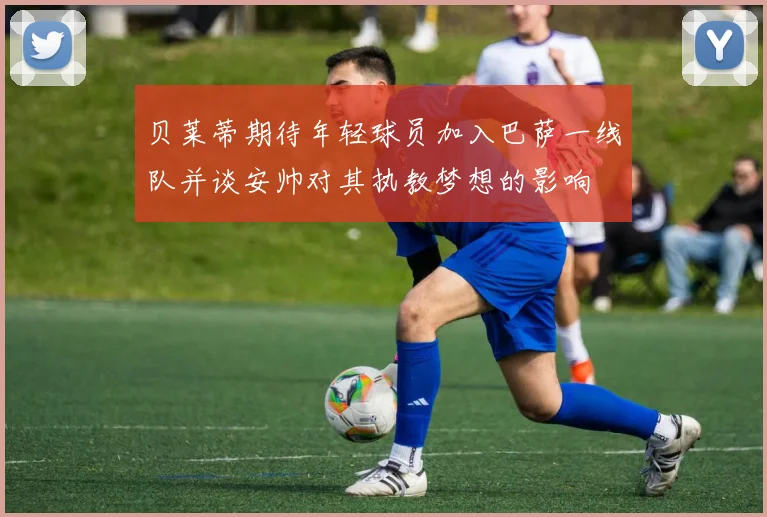 贝莱蒂期待年轻球员加入巴萨一线队并谈安帅对其执教梦想的影响