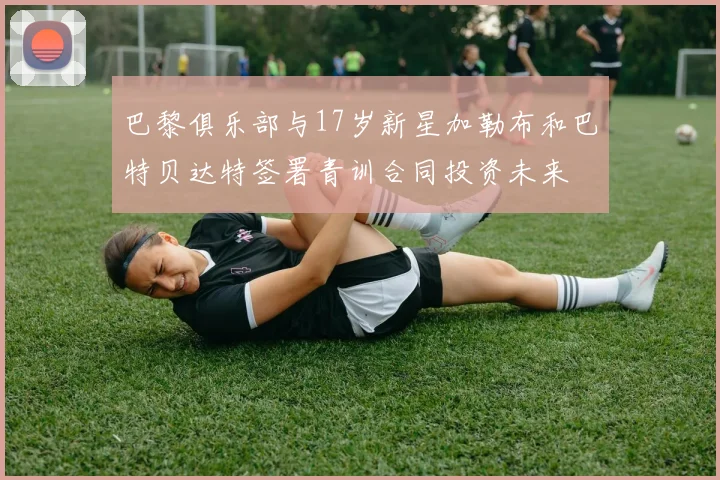 巴黎俱乐部与17岁新星加勒布和巴特贝达特签署青训合同投资未来