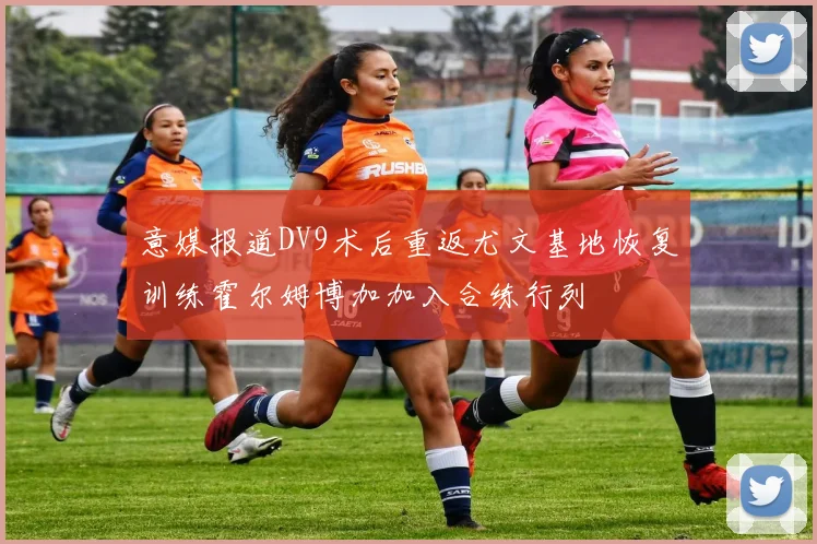 意媒报道DV9术后重返尤文基地恢复训练霍尔姆博加加入合练行列