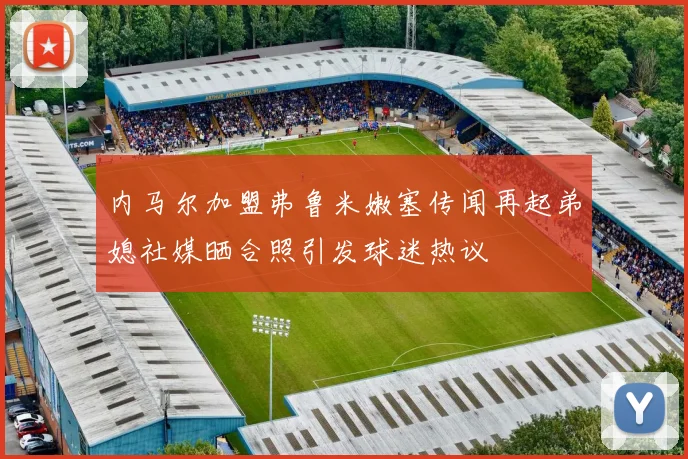 内马尔加盟弗鲁米嫩塞传闻再起弟媳社媒晒合照引发球迷热议