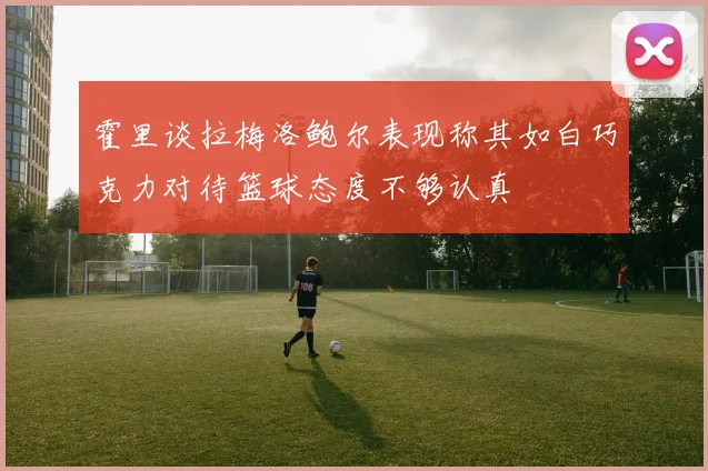 霍里谈拉梅洛鲍尔表现称其如白巧克力对待篮球态度不够认真