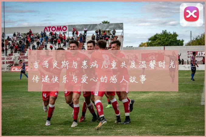 吉马良斯与患病儿童共度温馨时光传递快乐与爱心的感人故事