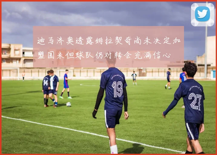 迪马济奥透露姆拉契奇尚未决定加盟国米但球队仍对转会充满信心