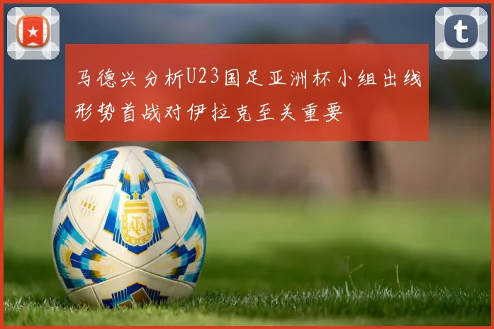马德兴分析U23国足亚洲杯小组出线形势首战对伊拉克至关重要