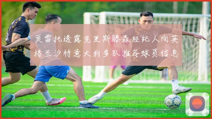 莫雷托透露克里斯滕森经纪人向英格兰沙特意大利多队推荐球员信息