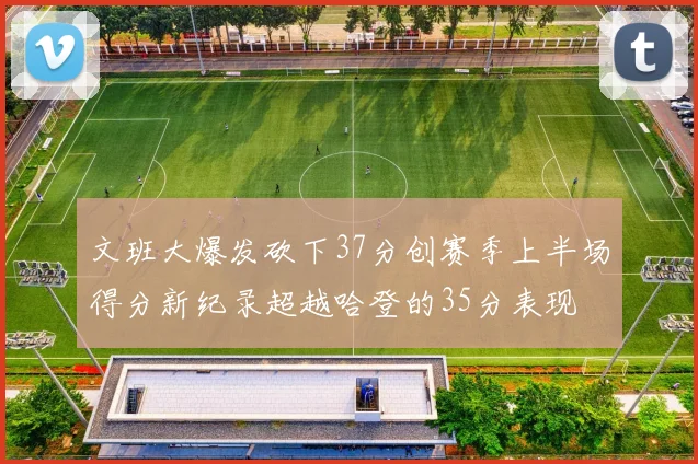 文班大爆发砍下37分创赛季上半场得分新纪录超越哈登的35分表现