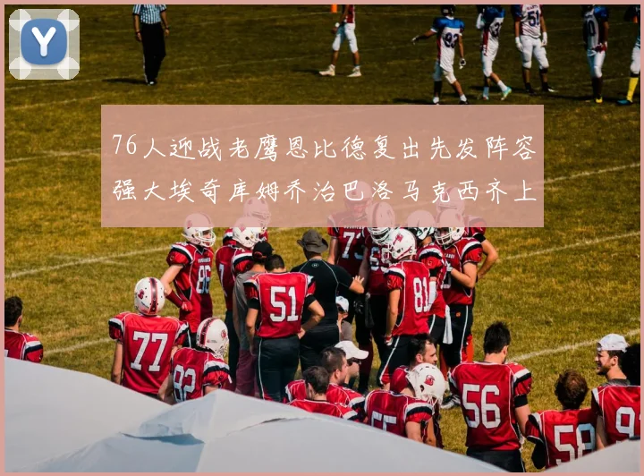 76人迎战老鹰恩比德复出先发阵容强大埃奇库姆乔治巴洛马克西齐上阵