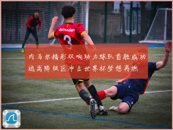 内马尔精彩双响助力球队首胜成功逃离降级区冲击世界杯梦想再燃