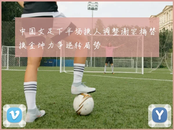 中国女足下半场换人调整谢宗梅替换金坤力争逆转局势