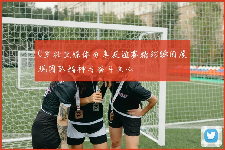 C罗社交媒体分享友谊赛精彩瞬间展现团队精神与奋斗决心