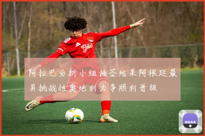 阿拉巴分析小组抽签结果阿根廷最具挑战性奥地利力争顺利晋级