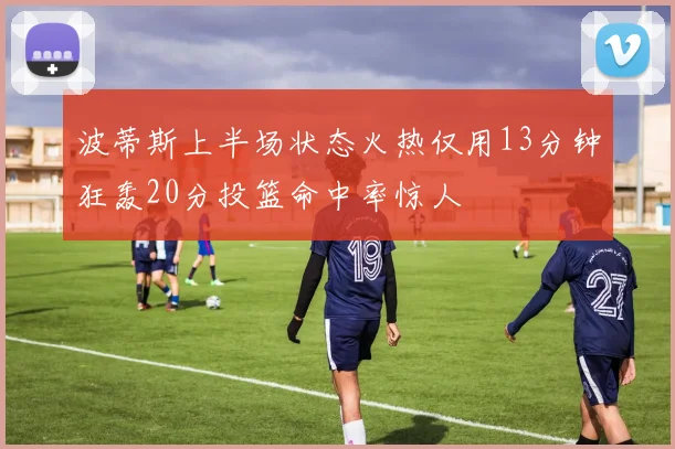 波蒂斯上半场状态火热仅用13分钟狂轰20分投篮命中率惊人