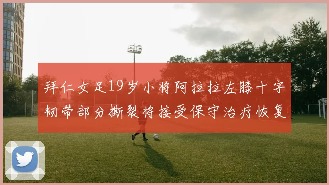 拜仁女足19岁小将阿拉拉左膝十字韧带部分撕裂将接受保守治疗恢复计划启动