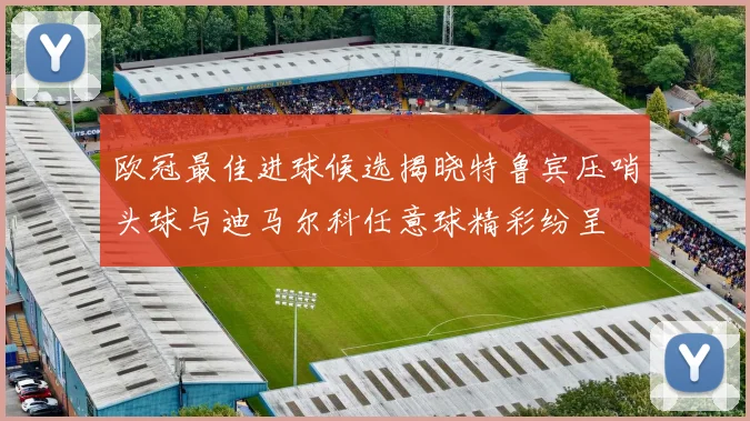 欧冠最佳进球候选揭晓特鲁宾压哨头球与迪马尔科任意球精彩纷呈