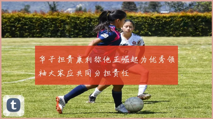华子担责康利称他正崛起为优秀领袖大家应共同分担责任
