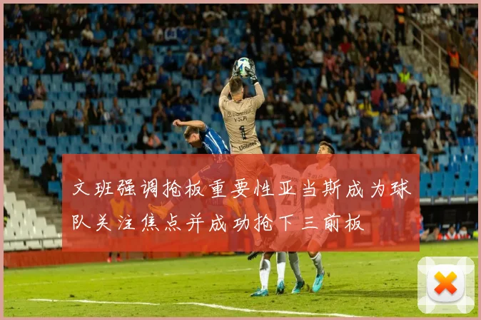 文班强调抢板重要性亚当斯成为球队关注焦点并成功抢下三前板