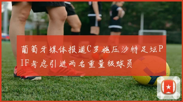 葡萄牙媒体报道C罗施压沙特足坛PIF考虑引进两名重量级球员