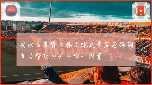 安切洛蒂赞日韩足球进步显著强调皇马帮助力并非唯一因素