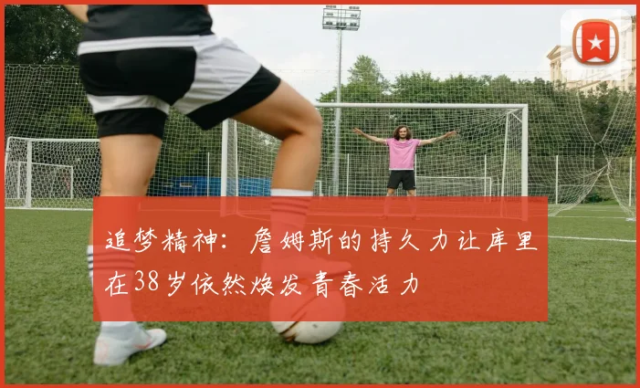 追梦精神：詹姆斯的持久力让库里在38岁依然焕发青春活力