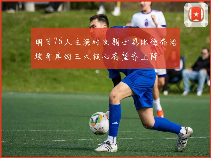 明日76人主场对决骑士恩比德乔治埃奇库姆三大核心有望齐上阵