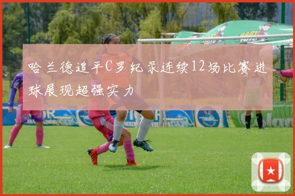 哈兰德追平C罗纪录连续12场比赛进球展现超强实力