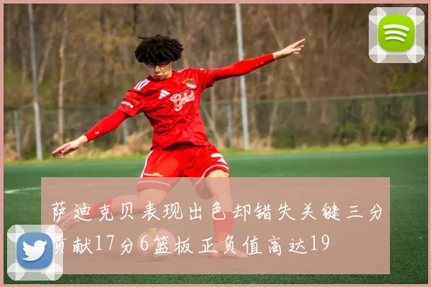 萨迪克贝表现出色却错失关键三分贡献17分6篮板正负值高达19